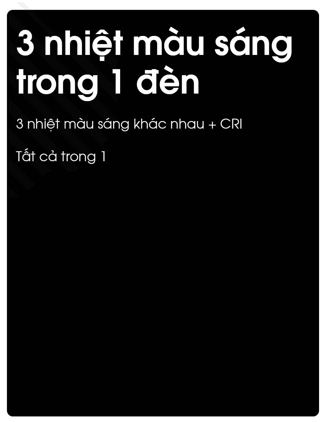 Tích hợp 3 nhiệt độ màu khác nhau cùng CRI linh hoạt. Chỉ với một thiết bị, đáp ứng đa dạng môi trường chiếu sáng.