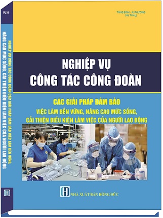 Sách Nghiệp Vụ Công Tác Công Đoàn - Các Giải Pháp Đảm Bảo Việc Làm Bền Vững, Nâng Cao Mức Sống, Cải Thiện Điều Kiện Làm Việc Của Công Nhân Lao Động