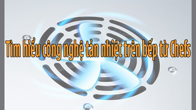 Tìm hiểu công nghệ tản nhiệt, làm mát trên các mẫu bếp từ Chefs