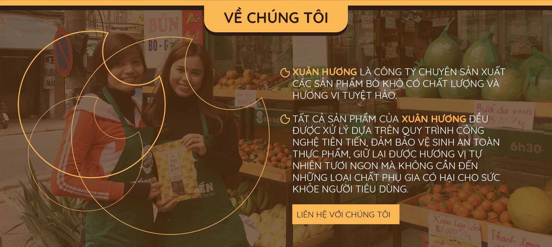 Công ty TNHH Thịt Bò Khô Xuân Hương được thành lập năm 2009, tiền thân là cơ sở Bò Khô Xuân Hương. Sau 10 năm không ngừng phát triển, Bò khô Xuân Hương hiện là Công ty cung cấp thực phẩm bổ dưỡng hàng đầu tại Việt Nam. Chúng tôi chuyên cung cấp các sản phẩm nổi tiếng với mức giá cạnh tranh nhất. Đến với Bò Khô Xuân Hương, quý khách được lựa chọn những đặc sản vùng miền ngon, chất lượng đạt tiêu chuẩn, tuyệt đối an toàn cho sức khỏe như: bò khô miếng, bò khô sợi, thịt trâu gác bếp….