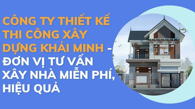 Công ty thiết kế thi công xây dựng Khải Minh là đơn vị tư vấn xây nhà miễn phí, hiệu quả