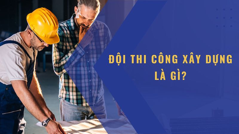 Đội thi công xây dựng là gì? Hãy cùng tìm hiểu về đội thi công xây dựng nhà