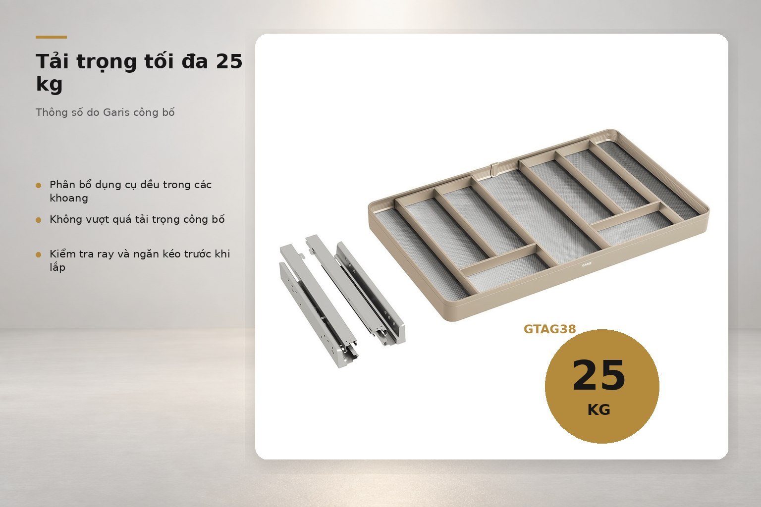 Hệ khay được Garis công bố tải trọng 25 kg; khả năng chịu tải toàn bộ còn phụ thuộc kết cấu ngăn kéo và bộ ray.
