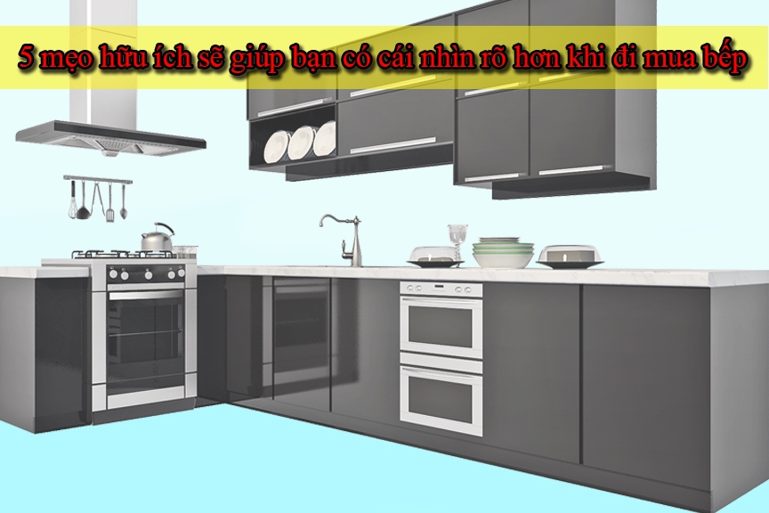 5 mẹo hữu ích sẽ giúp bạn có cái nhìn rõ hơn khi đi mua bếp