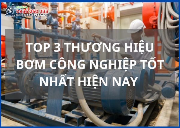 Top 3 thương hiệu bơm công nghiệp ưa chuộng hiện nay