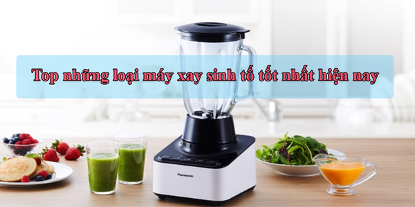 Top những loại máy xay sinh tố tốt nhất hiện nay