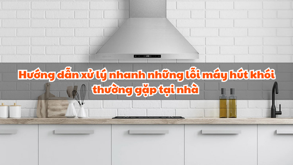 Hướng dẫn xử lý nhanh những lỗi máy hút khói thường gặp tại nhà