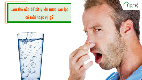Làm thế nào để xử lý khi nước sau lọc có mùi hoặc vị lạ?