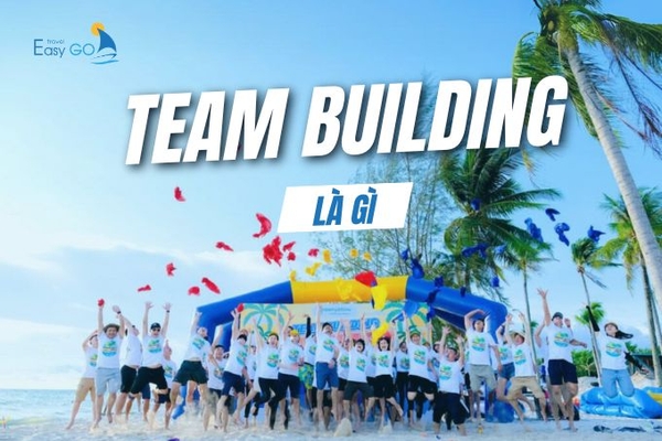 Team Building là gì? Top 5 lý do doanh nghiệp cần tổ chức team building