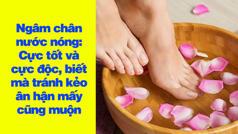 Ngâm chân nước nóng: Cực tốt và cực độc, biết mà tránh kẻo ân hận mấy cũng muộn