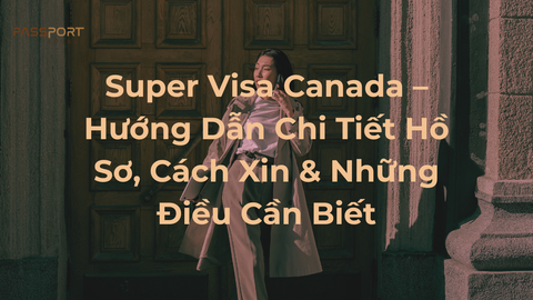 Super Visa Canada – Hướng Dẫn Chi Tiết Hồ Sơ, Cách Xin & Những Điều Cần Biết