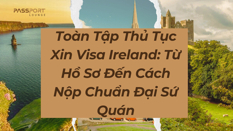 Toàn Tập Thủ Tục Xin Visa Ireland: Từ Hồ Sơ Đến Cách Nộp Chuẩn Đại Sứ Quán
