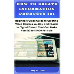How to Create Information Products 101: Beginners Quick Guide to Creating Video Courses, Audios, and ebooks in Digital Format that Can Make You $10 to 1,000+ Per Sale