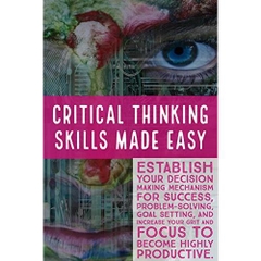 Critical Thinking Skills Made Easy: Establish your decision making mechanism for success, Problem-Solving, Goal Setting, and Increase Your Grit and Focus to Become Highly Productive.