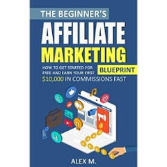 The Beginner's Affiliate Marketing Blueprint: How to Get Started For Free And Earn Your First $10,000 In Commissions Fast! (Make Money Online With Affiliate Marketing 2018 Beginners Edition)