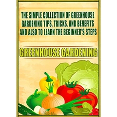 Greenhouse Gardening: The Simple Collection Of Greenhouse Gardening Tips,Tricks,And Benefits And Also To Learn The Beginner's Steps