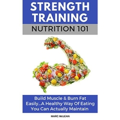 Strength Training Nutrition 101: Build Muscle & Burn Fat Easily...A Healthy Way Of Eating You Can Actually Maintain