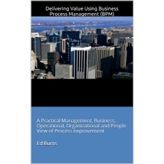 Delivering Value Using Business Process Management (BPM): A Practical Management, Business, Operational, Organizational and People View of Process Improvement