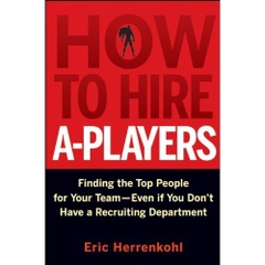 How to Hire A-Players: Finding the Top People for Your Team- Even If You Don't Have a Recruiting Department