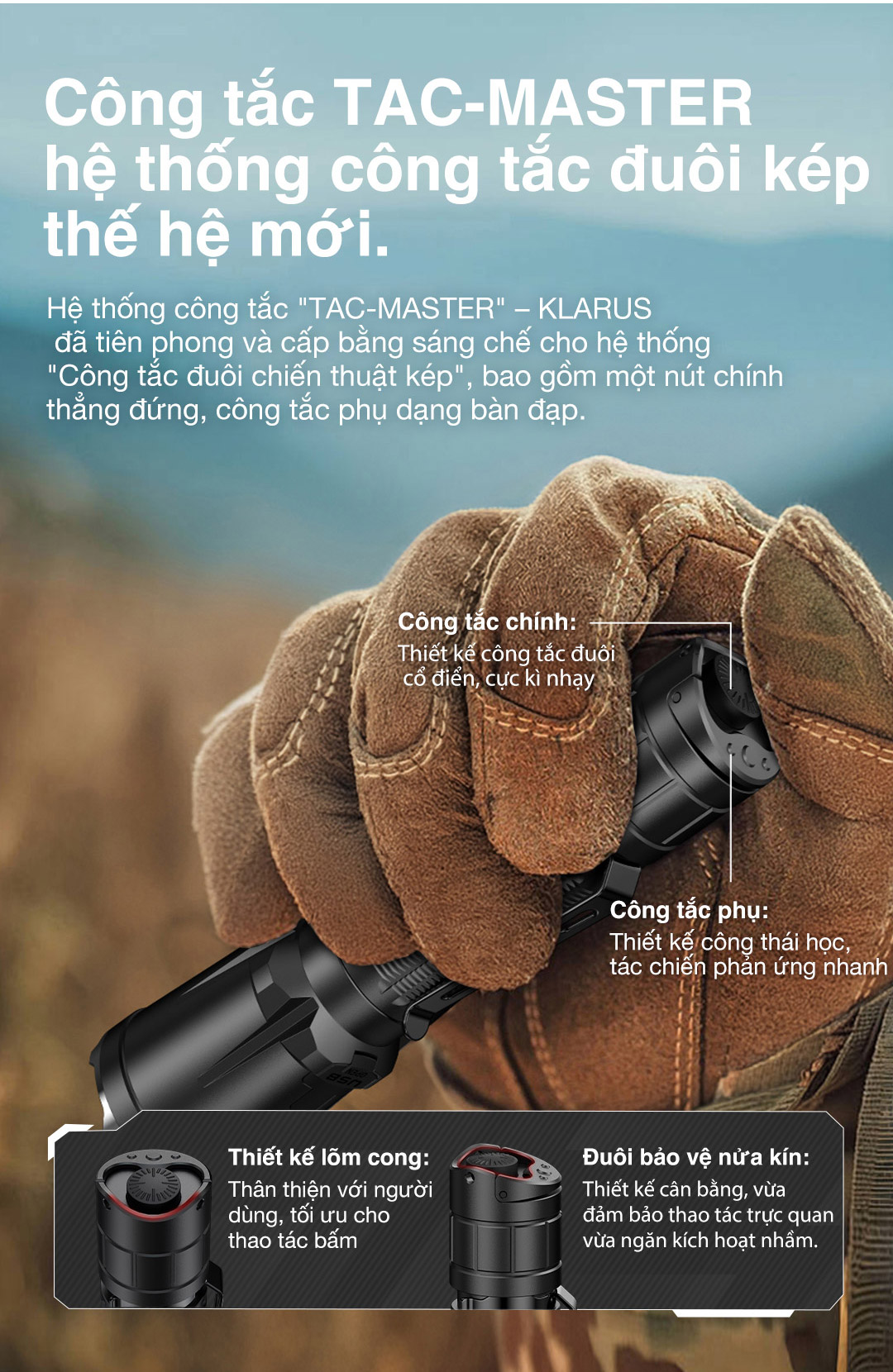 Công tắc TAC-MASTER gồm nút chính thẳng đứng và công tắc phụ dạng bấm, thao tác nhanh và chính xác. Thiết kế lớn, dễ bấm khi đeo găng; đuôi vát để đèn không trượt khi dựng đứng