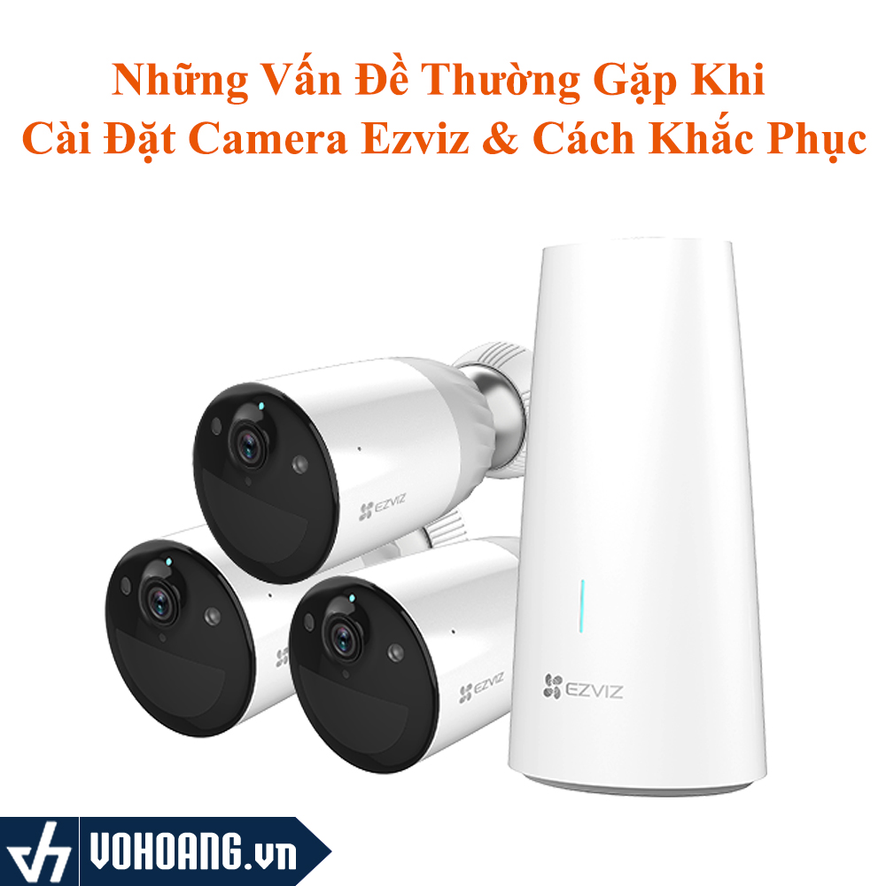 Những Vấn Đề Thường Gặp Trong Quá Trình Cài Đặt Và Sử Dụng Camera Ezviz & Khắc Phục