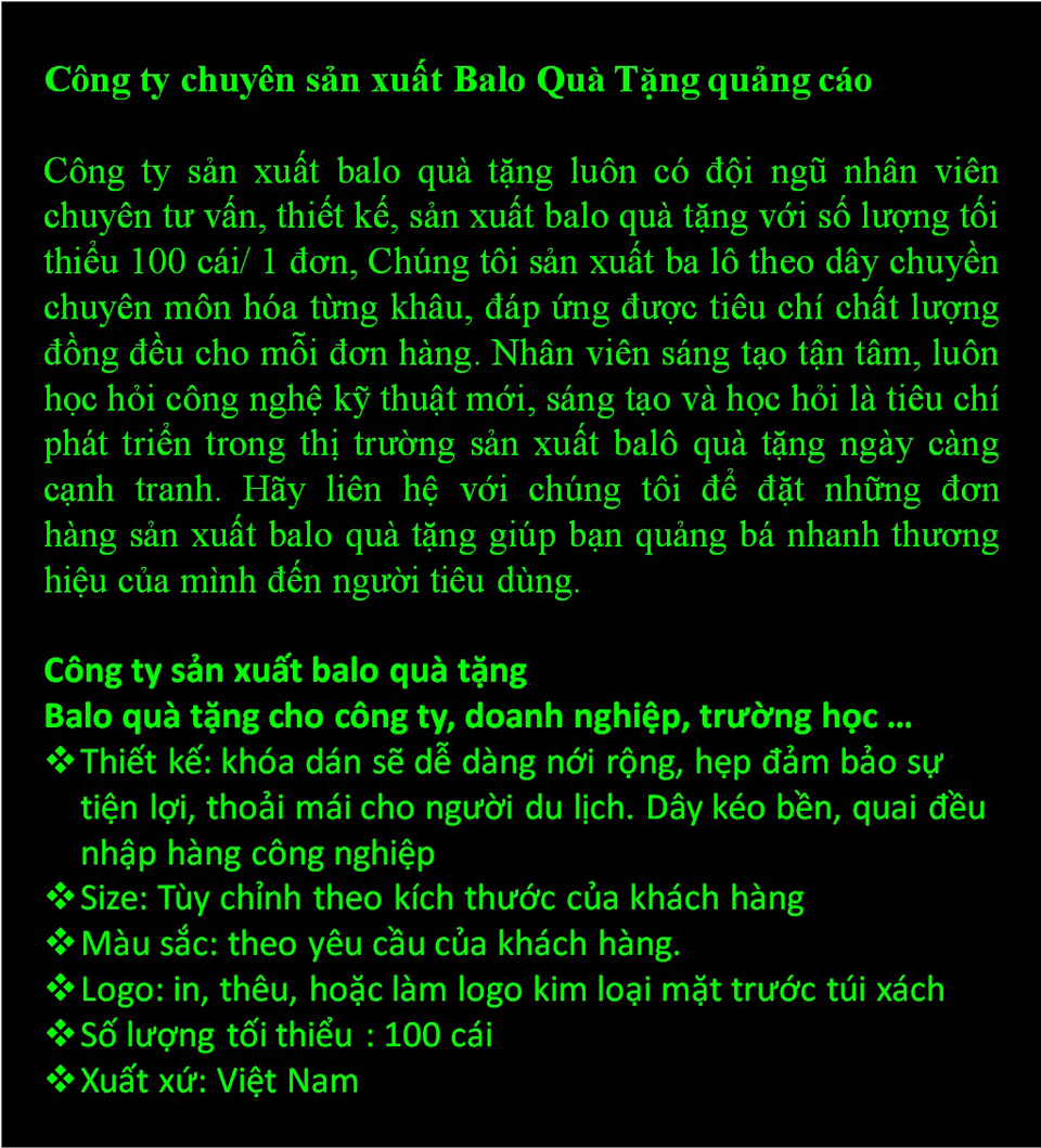 Công ty sản xuất balo quà tặng luôn có đội ngũ nhân viên chuyên tư vấn, thiết kế, sản xuất balo quà tặng với số lượng tối thiểu 100 cái/ 1 đơn, Chúng tôi sản xuất ba lô theo dây chuyền chuyên môn hóa từng khâu, đáp ứng được tiêu chí chất lượng đồng đều cho mỗi đơn hàng. Nhân viên sáng tạo tận tâm, luôn học hỏi công nghệ kỹ thuật mới, sáng tạo và học hỏi là tiêu chí phát triển trong thị trường sản xuất balô quà tặng ngày càng cạnh tranh. Hãy liên hệ với chúng tôi để đặt những đơn hàng sản xuất balo quà tặng giúp bạn quảng bá nhanh thương hiệu của mình đến người tiêu dùng.  Công ty sản xuất balo quà tặng Balo quà tặng cho công ty, doanh nghiệp, trường học … Thiết kế: khóa dán sẽ dễ dàng nới rộng, hẹp đảm bảo sự tiện lợi, thoải mái cho người du lịch. Dây kéo bền, quai đều nhập hàng công nghiệp Size: Tùy chỉnh theo kích thước của khách hàng Màu sắc: theo yêu cầu của khách hàng. Logo: in, thêu, hoặc làm logo kim loại mặt trước túi xách Số lượng tối thiểu : 100 cái Xuất xứ: Việt Nam