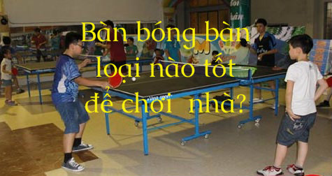 Bàn bóng bàn loại nào tốt nhất để tập luyện, giải trí ở nhà