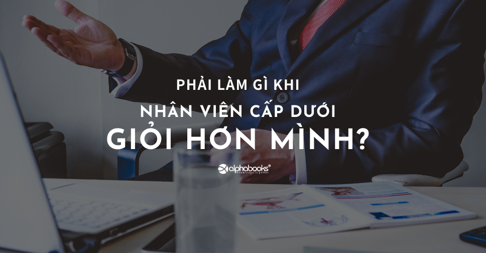 PHẢI LÀM GÌ KHI NHÂN VIÊN CẤP DƯỚI GIỎI HƠN MÌNH?