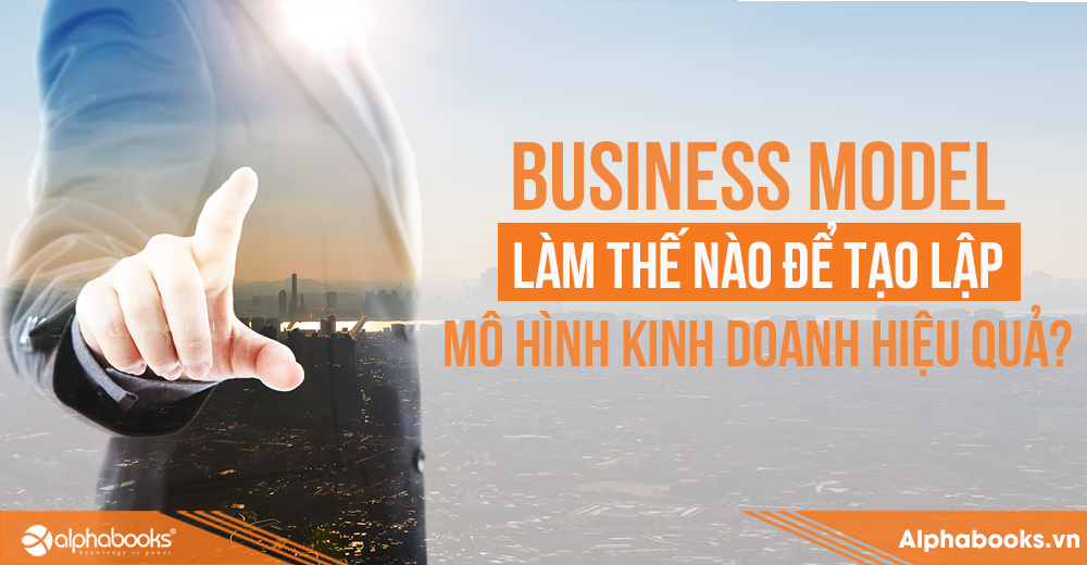 BUSINESS MODEL: LÀM THẾ NÀO ĐỂ TẠO LẬP MÔ HÌNH KINH DOANH HIỆU QUẢ?