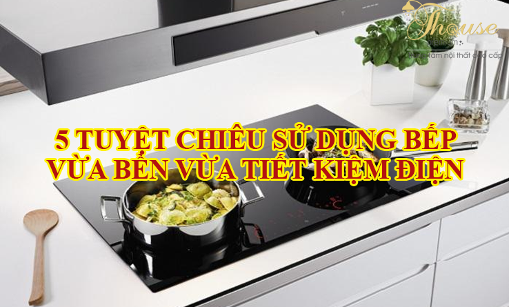 5 TUYỆT CHIÊU SỬ DỤNG BẾP VỪA BỀN VỪA TIẾT KIỆM ĐIỆN