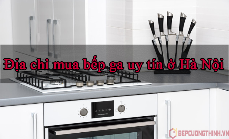 Địa chỉ mua bếp ga uy tín tại Hà Nội