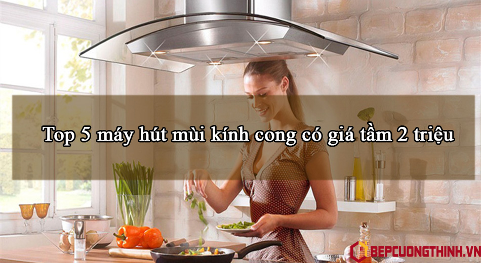 Top 5 máy hút mùi kính cong có giá tầm 2 triệu