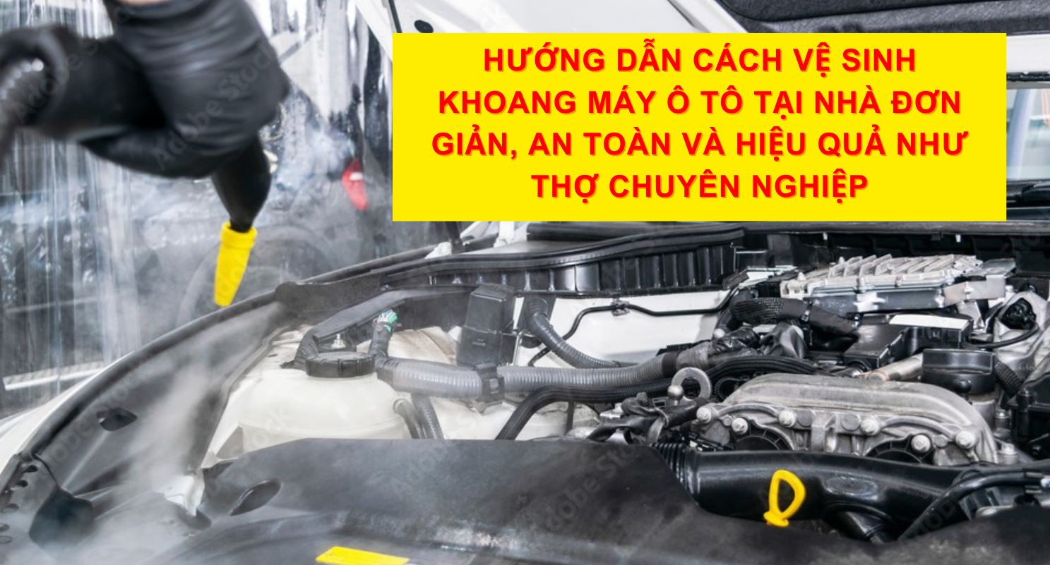 Hướng Dẫn Cách Vệ Sinh Khoang Máy Ô Tô Tại Nhà Đơn Giản, An Toàn Và Hiệu Quả Như Thợ Chuyên Nghiệp