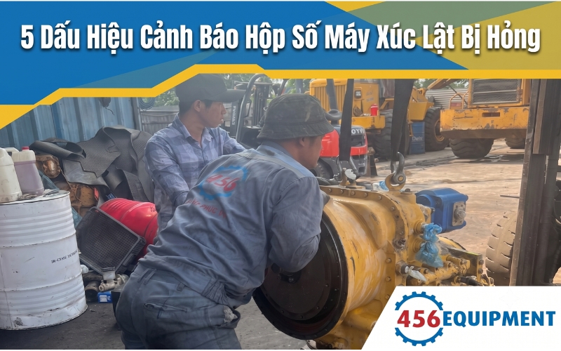 5 Dấu Hiệu Cảnh Báo Hộp Số Máy Xúc Lật Bị Hỏng Cần Hạ Số Sửa Chữa Ngay
