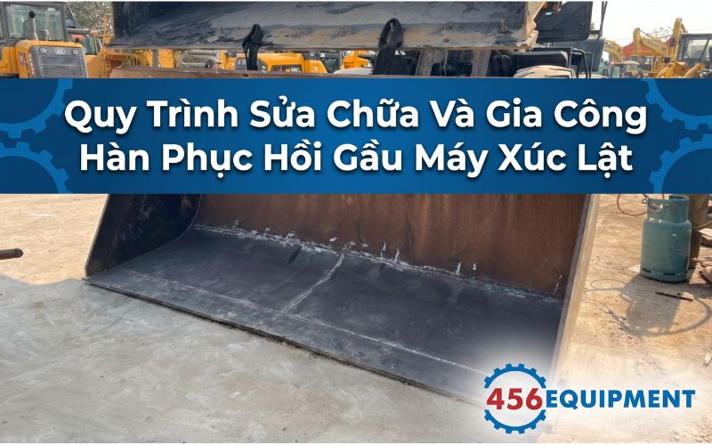 Quy Trình Sửa Chữa Và Gia Công Hàn Phục Hồi Gầu Máy Xúc Lật Bị Mòn Lủng