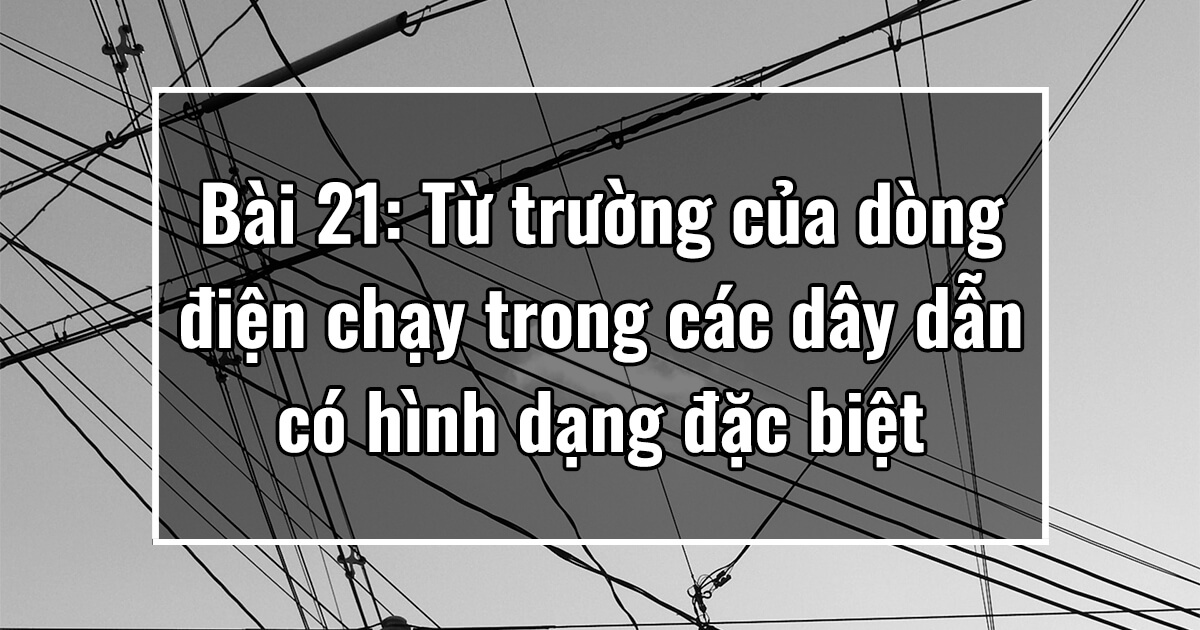 Vật lý 11. Chương IV. Bài 21: Từ trường của dòng điện chạy trong các dây dẫn có hình dạng đặc biệt