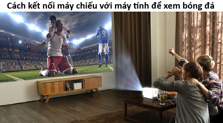 Hướng dẫn kết nối máy chiếu với máy tính để xem bóng đá
