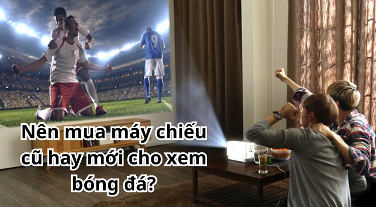 Nên mua máy chiếu cũ hay mới cho xem bóng đá?