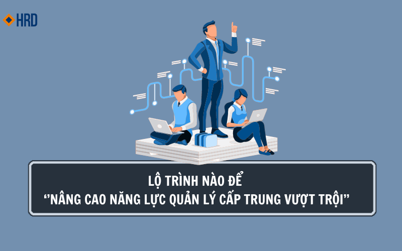 LỘ TRÌNH NÀO ĐỂ NÂNG CAO NĂNG LỰC QUẢN LÝ CẤP TRUNG VƯỢT TRỘI