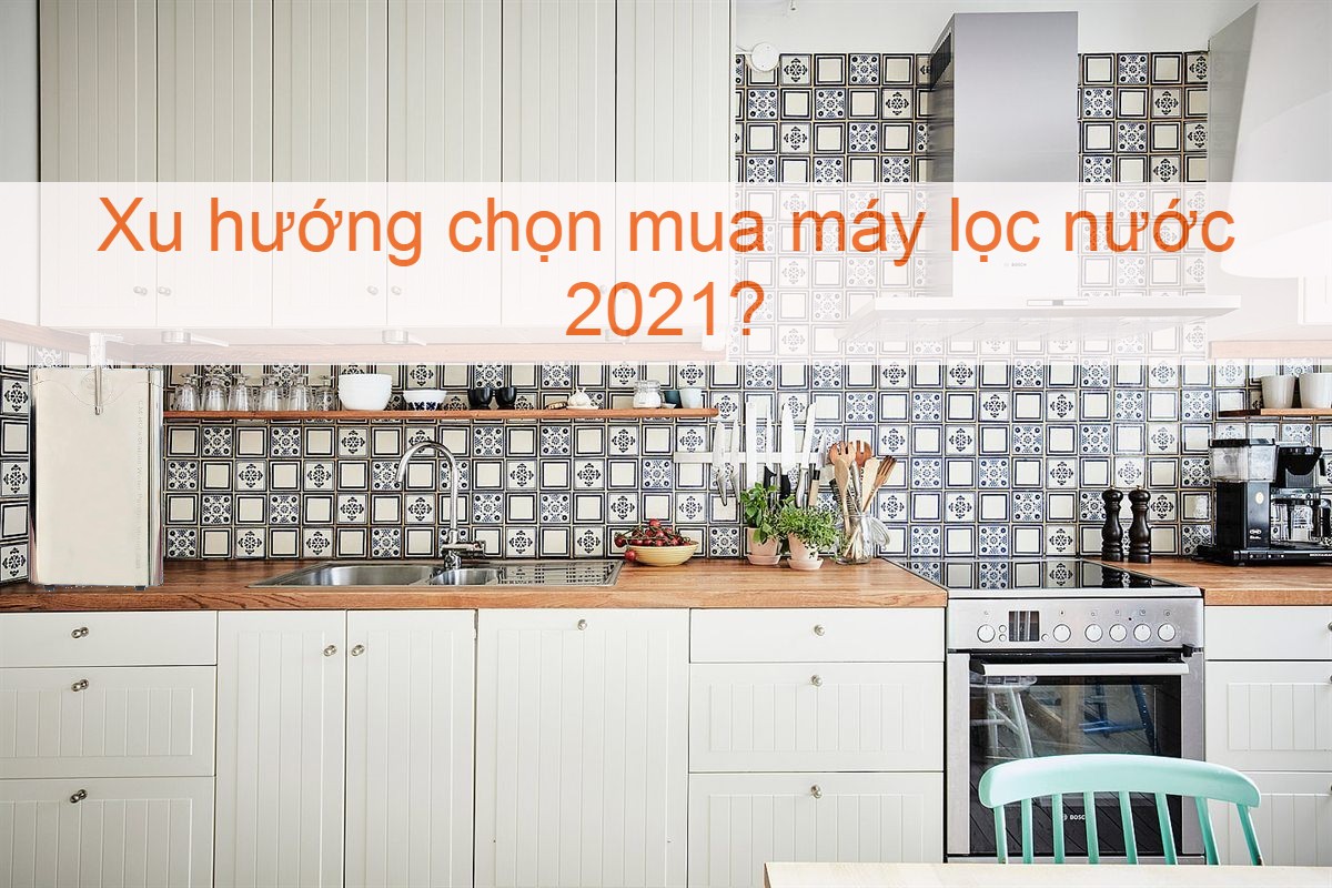 Xu hướng lựa chọn máy lọc nước gia đình mới nhất năm 2021