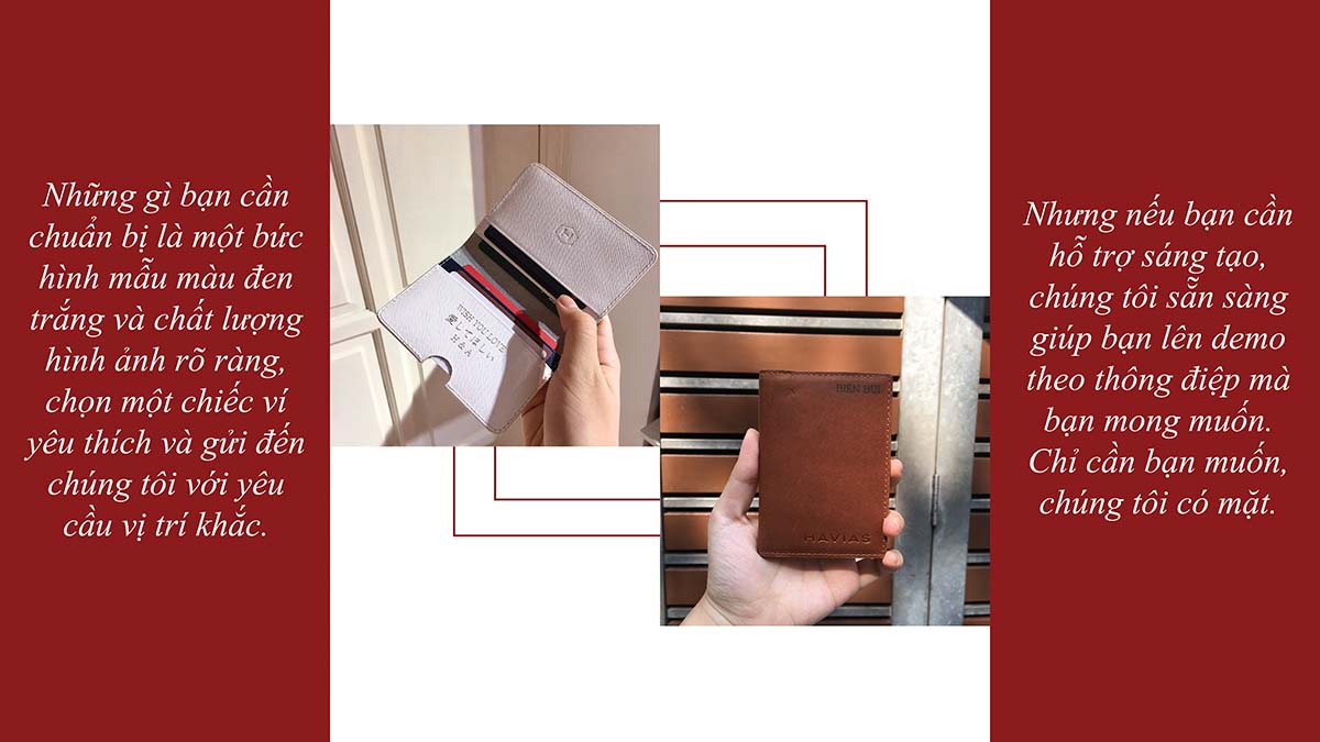 Việc suy nghĩ chọn gì để tặng cho người thân yêu của mình đôi khi khá là khó khăn. Sao bạn không thử chọn một chiếc ví làm quà tặng và sẽ càng ý nghĩa hơn nếu như chiếc ví truyền tải được thông điệp gì đó hay đôi dòng nhắn nhủ gửi đến người được tặng. Không chỉ chú trọng về việc nâng cao chất lượng sản phẩm, HAVIAS không ngừng nỗ lục tạo ra những dịch vụ đi kèm nhằm mang đến cho các bạn những trải nghiệm thú vị nhất khi mua hàng tại HAVIAS. Vì thế, dịch vụ khắc tên laser theo yêu cầu được ra đời. Mỗi thông điệp yêu cầu làm HAVIAS cảm thấy rất vui vì làm được một điều nho nhỏ cho người thương của các bạn. Việc khắc tên lên ví không đơn thuần chỉ dừng lại ở những con chữ hay số, mà nó còn thể hiện tình cảm, sự trân trọng của người gửi dành tặng người thân yêu của mình dù chỉ là nhỏ nhất. Bạn có thể khắc tên bạn và người ấy, ngày kỉ niệm, kí hiệu đặc biệt, hoặc câu châm ngôn yêu thích,… bất cứ điều gì. Hãy thể hiện cá tính và thông điệp mà bạn muốn truyền tải trên chiếc ví theo cách riêng của bạn. Không chỉ khắc chữ, HAVIAS còn có thể khắc lên những hình ảnh nhỏ có ý nghĩa với bạn, những gì bạn cần chuẩn bị là một bức hình mẫu màu đen trắng và chất lượng hình ảnh rõ ràng. Mỗi thông điệp được khắc lên ví sẽ tạo nên dấu ấn riêng cho chính bạn và cho người thân yêu của mình.
