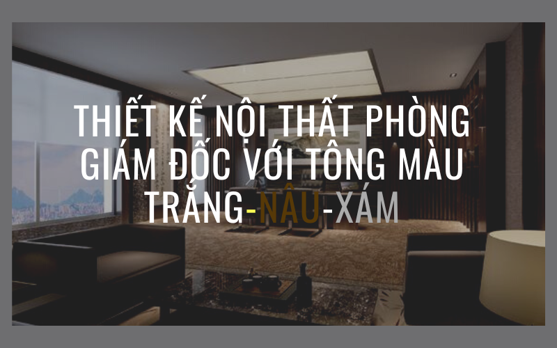 Thiết kế nội thất phòng giám đốc với tông màu Trắng-Nâu-Xám