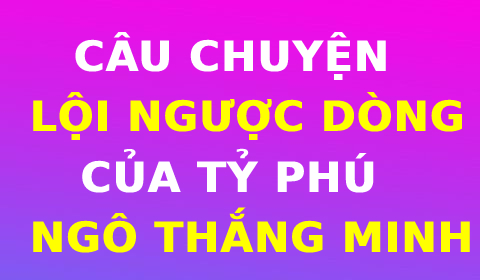 CÂU CHUYỆN LỘI NGƯỢC DÒNG CỦA TỶ PHÚ NGÔ THẮNG MINH