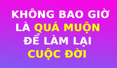 KHÔNG BAO GIỜ LÀ QUÁ MUỘN ĐỂ LÀM LẠI CUỘC ĐỜI!