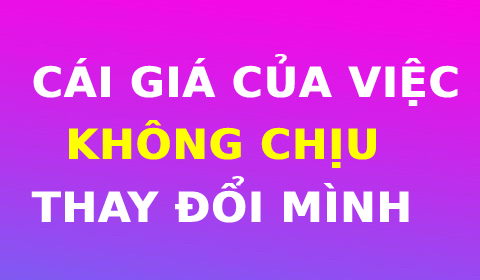 CÁI GI.Á CỦA VIỆC KHÔNG CHỊU THAY ĐỔI MÌNH!