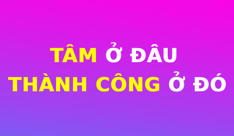 TÂM Ở ĐÂU, THÀNH CÔNG Ở ĐÓ!