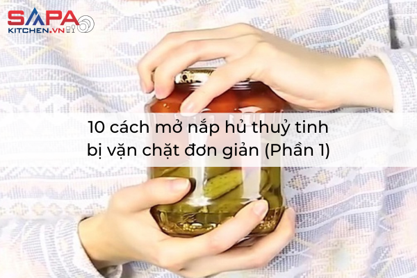 10 cách mở nắp hủ thuỷ tinh bị vặn chặt đơn giản (Phần 1)