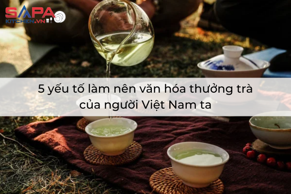5 yếu tố làm nên văn hóa thưởng trà của người Việt Nam ta