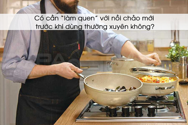 Có cần “làm quen” với nồi chảo mới trước khi dùng thường xuyên không?