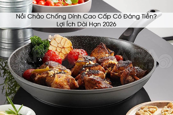 Nồi Chảo Chống Dính Cao Cấp Có Đáng Tiền? Lợi Ích Dài Hạn 2026